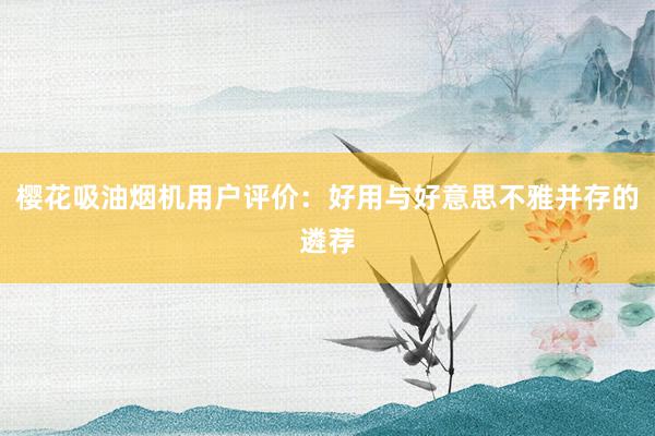 樱花吸油烟机用户评价：好用与好意思不雅并存的遴荐