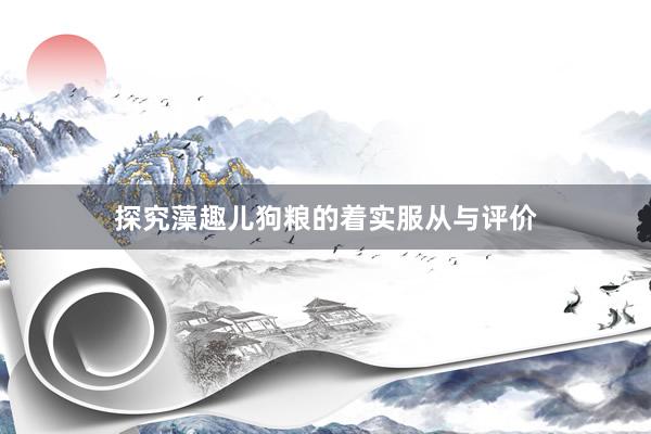 探究藻趣儿狗粮的着实服从与评价